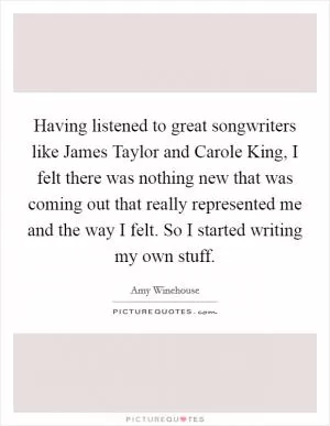 Having listened to great songwriters like James Taylor and Carole King, I felt there was nothing new that was coming out that really represented me and the way I felt. So I started writing my own stuff Picture Quote #1