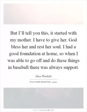 But I’ll tell you this, it started with my mother. I have to give her. God bless her and rest her soul. I had a good foundation at home, so when I was able to go off and do these things in baseball there was always support Picture Quote #1