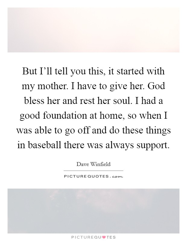 But I'll tell you this, it started with my mother. I have to give her. God bless her and rest her soul. I had a good foundation at home, so when I was able to go off and do these things in baseball there was always support Picture Quote #1