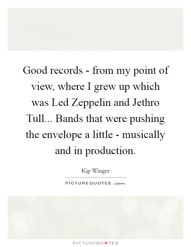Good records - from my point of view, where I grew up which was Led Zeppelin and Jethro Tull... Bands that were pushing the envelope a little - musically and in production Picture Quote #1