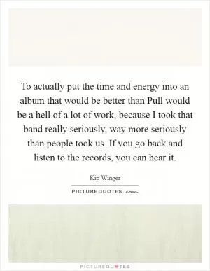 To actually put the time and energy into an album that would be better than Pull would be a hell of a lot of work, because I took that band really seriously, way more seriously than people took us. If you go back and listen to the records, you can hear it Picture Quote #1
