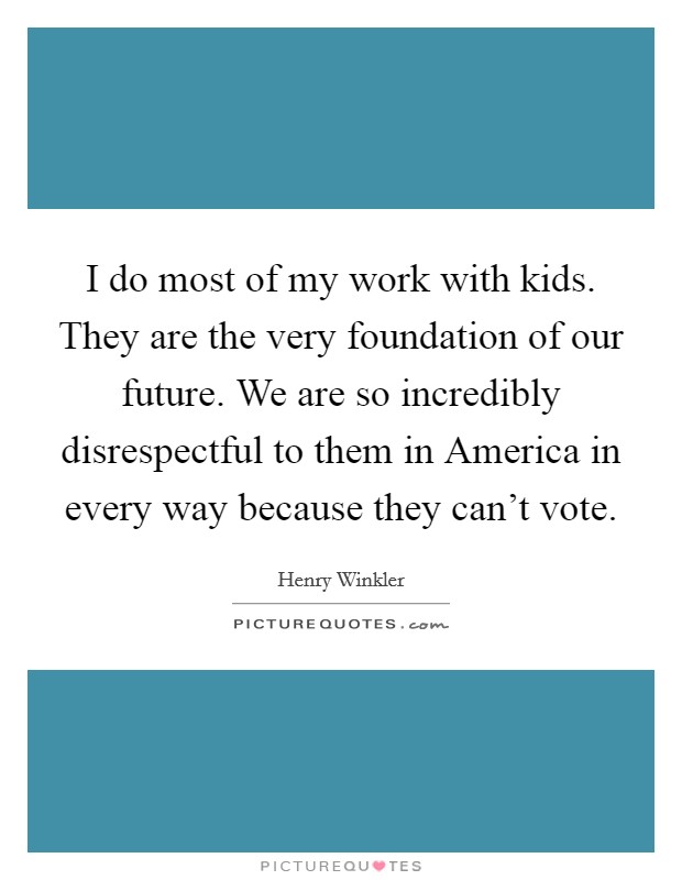 I do most of my work with kids. They are the very foundation of our future. We are so incredibly disrespectful to them in America in every way because they can't vote Picture Quote #1