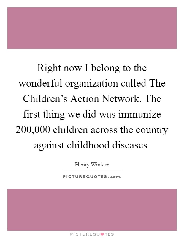 Right now I belong to the wonderful organization called The Children's Action Network. The first thing we did was immunize 200,000 children across the country against childhood diseases Picture Quote #1