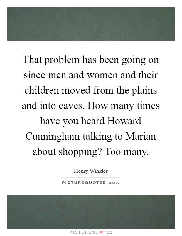 That problem has been going on since men and women and their children moved from the plains and into caves. How many times have you heard Howard Cunningham talking to Marian about shopping? Too many Picture Quote #1