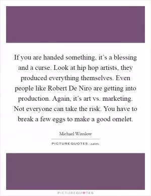 If you are handed something, it’s a blessing and a curse. Look at hip hop artists, they produced everything themselves. Even people like Robert De Niro are getting into production. Again, it’s art vs. marketing. Not everyone can take the risk. You have to break a few eggs to make a good omelet Picture Quote #1
