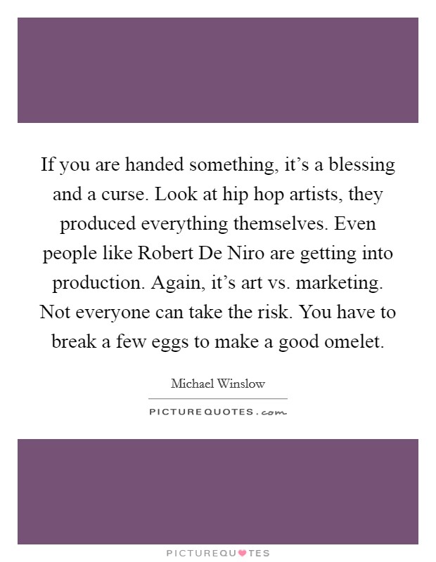 If you are handed something, it's a blessing and a curse. Look at hip hop artists, they produced everything themselves. Even people like Robert De Niro are getting into production. Again, it's art vs. marketing. Not everyone can take the risk. You have to break a few eggs to make a good omelet Picture Quote #1