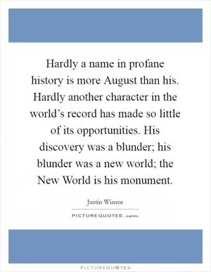 Hardly a name in profane history is more August than his. Hardly another character in the world’s record has made so little of its opportunities. His discovery was a blunder; his blunder was a new world; the New World is his monument Picture Quote #1