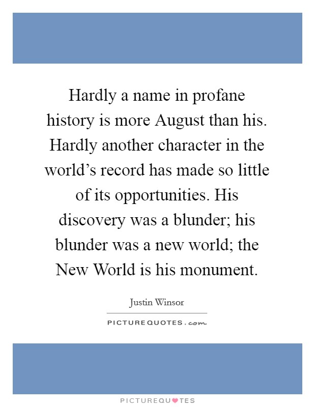 Hardly a name in profane history is more August than his. Hardly another character in the world's record has made so little of its opportunities. His discovery was a blunder; his blunder was a new world; the New World is his monument Picture Quote #1