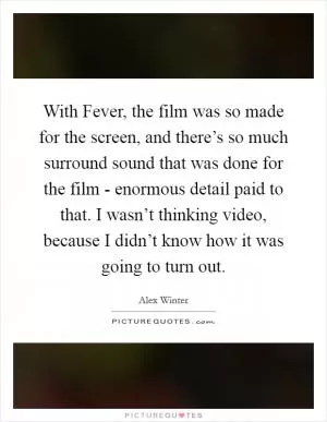With Fever, the film was so made for the screen, and there’s so much surround sound that was done for the film - enormous detail paid to that. I wasn’t thinking video, because I didn’t know how it was going to turn out Picture Quote #1