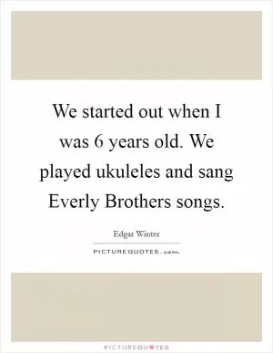We started out when I was 6 years old. We played ukuleles and sang Everly Brothers songs Picture Quote #1
