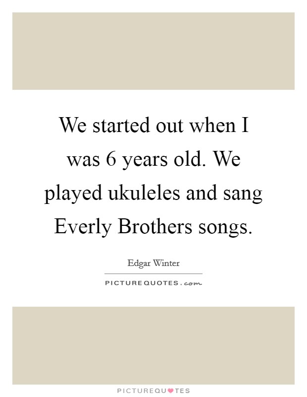 We started out when I was 6 years old. We played ukuleles and sang Everly Brothers songs Picture Quote #1