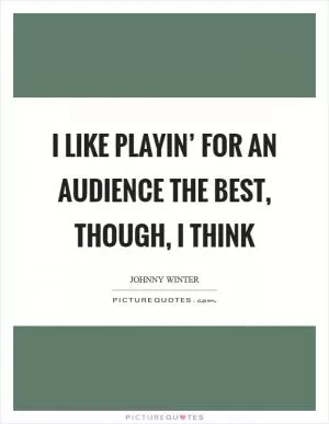 I like playin’ for an audience the best, though, I think Picture Quote #1