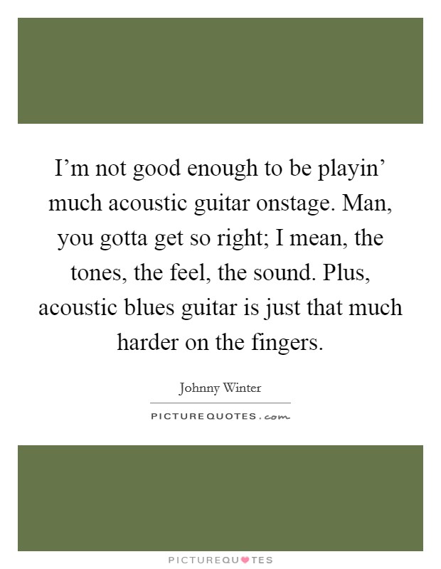 I’m not good enough to be playin’ much acoustic guitar onstage. Man, you gotta get so right; I mean, the tones, the feel, the sound. Plus, acoustic blues guitar is just that much harder on the fingers Picture Quote #1