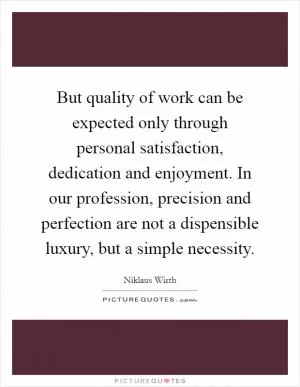 But quality of work can be expected only through personal satisfaction, dedication and enjoyment. In our profession, precision and perfection are not a dispensible luxury, but a simple necessity Picture Quote #1