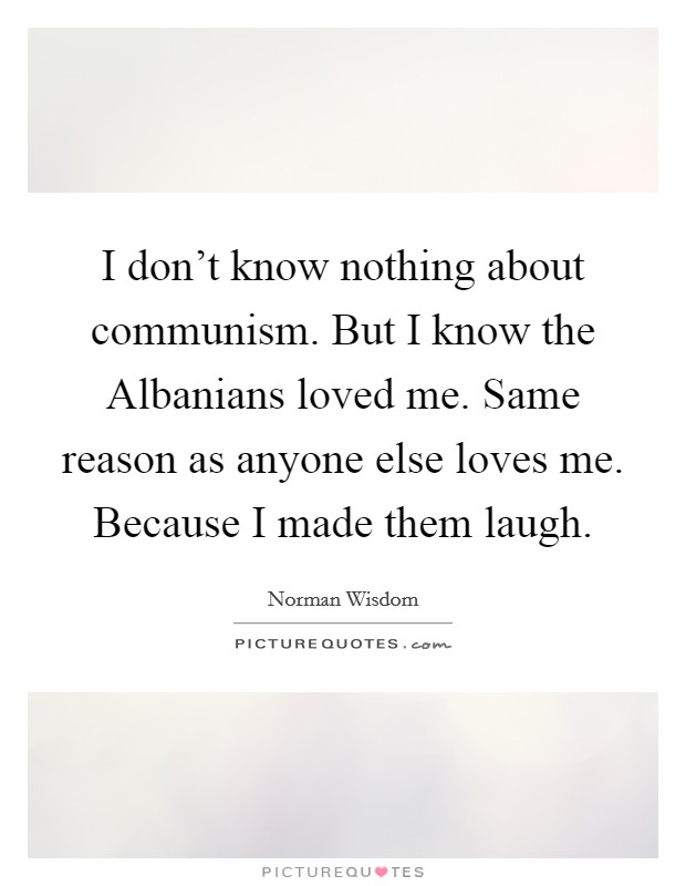 I don't know nothing about communism. But I know the Albanians loved me. Same reason as anyone else loves me. Because I made them laugh Picture Quote #1