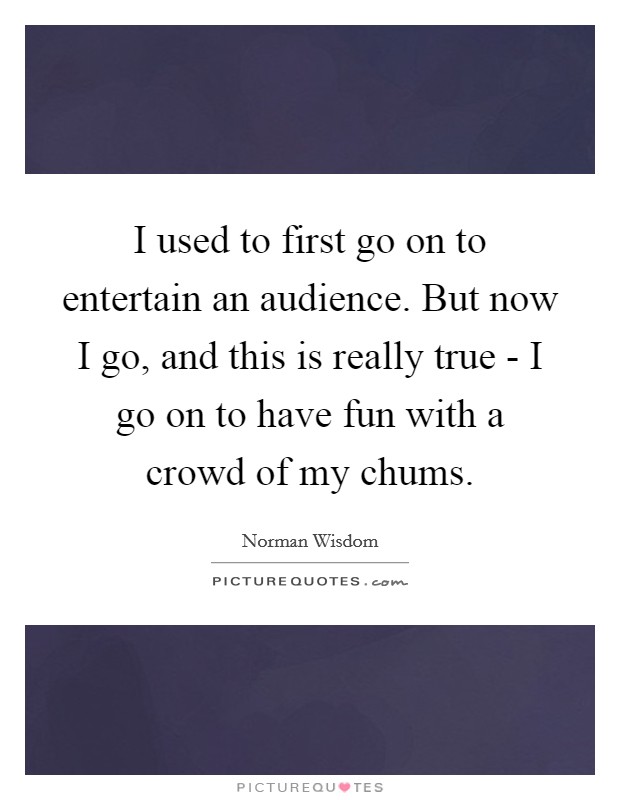 I used to first go on to entertain an audience. But now I go, and this is really true - I go on to have fun with a crowd of my chums Picture Quote #1