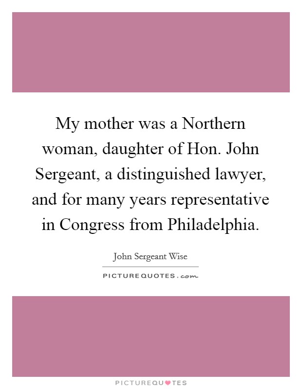 My mother was a Northern woman, daughter of Hon. John Sergeant, a distinguished lawyer, and for many years representative in Congress from Philadelphia Picture Quote #1