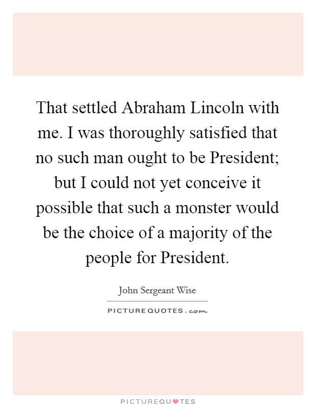 That settled Abraham Lincoln with me. I was thoroughly satisfied that no such man ought to be President; but I could not yet conceive it possible that such a monster would be the choice of a majority of the people for President Picture Quote #1