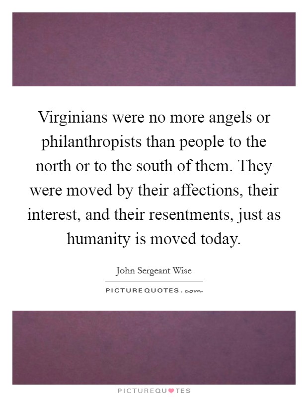 Virginians were no more angels or philanthropists than people to the north or to the south of them. They were moved by their affections, their interest, and their resentments, just as humanity is moved today Picture Quote #1