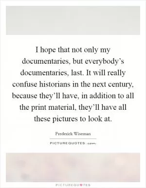 I hope that not only my documentaries, but everybody’s documentaries, last. It will really confuse historians in the next century, because they’ll have, in addition to all the print material, they’ll have all these pictures to look at Picture Quote #1