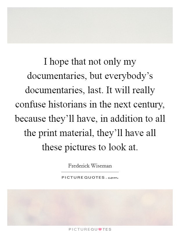 I hope that not only my documentaries, but everybody's documentaries, last. It will really confuse historians in the next century, because they'll have, in addition to all the print material, they'll have all these pictures to look at Picture Quote #1