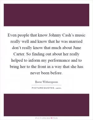 Even people that know Johnny Cash’s music really well and know that he was married don’t really know that much about June Carter. So finding out about her really helped to inform my performance and to bring her to the front in a way that she has never been before Picture Quote #1