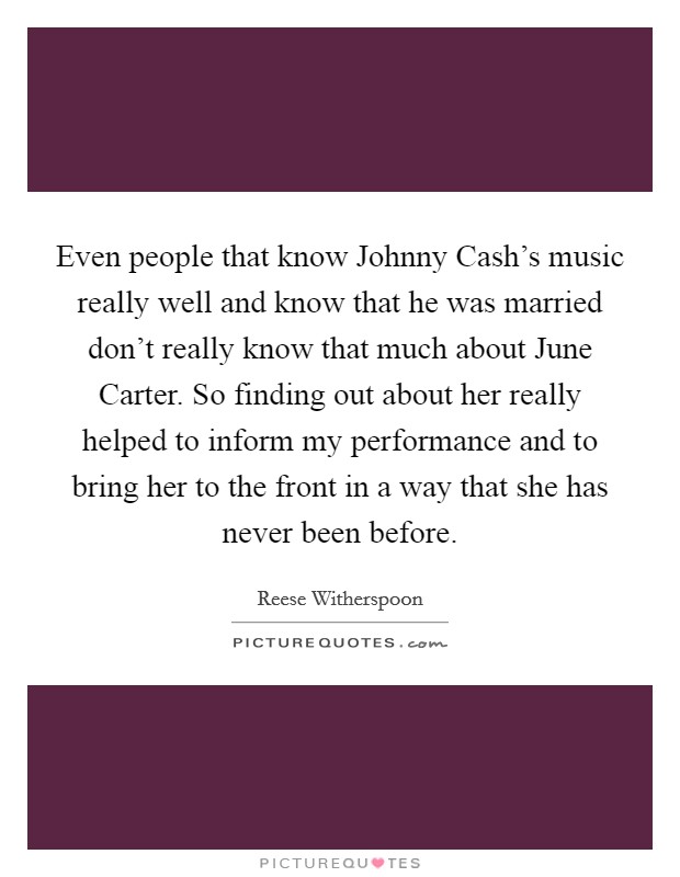 Even people that know Johnny Cash's music really well and know that he was married don't really know that much about June Carter. So finding out about her really helped to inform my performance and to bring her to the front in a way that she has never been before Picture Quote #1