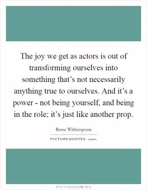 The joy we get as actors is out of transforming ourselves into something that’s not necessarily anything true to ourselves. And it’s a power - not being yourself, and being in the role; it’s just like another prop Picture Quote #1