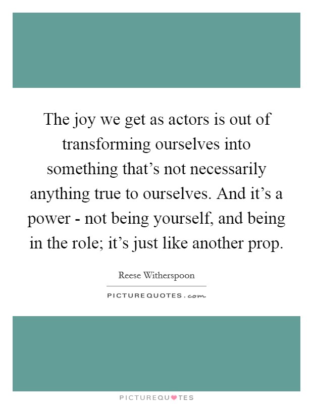 The joy we get as actors is out of transforming ourselves into something that's not necessarily anything true to ourselves. And it's a power - not being yourself, and being in the role; it's just like another prop Picture Quote #1
