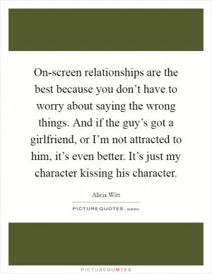 On-screen relationships are the best because you don’t have to worry about saying the wrong things. And if the guy’s got a girlfriend, or I’m not attracted to him, it’s even better. It’s just my character kissing his character Picture Quote #1