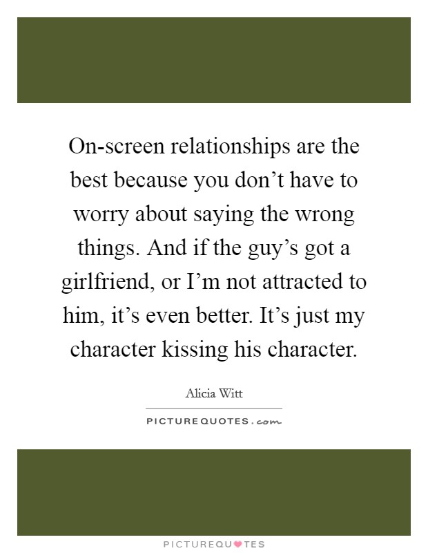 On-screen relationships are the best because you don't have to worry about saying the wrong things. And if the guy's got a girlfriend, or I'm not attracted to him, it's even better. It's just my character kissing his character Picture Quote #1