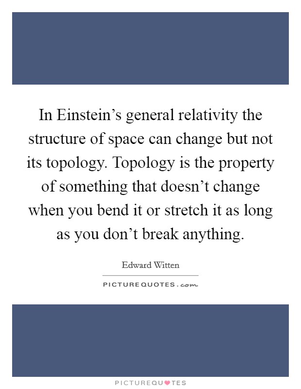 In Einstein's general relativity the structure of space can change but not its topology. Topology is the property of something that doesn't change when you bend it or stretch it as long as you don't break anything Picture Quote #1