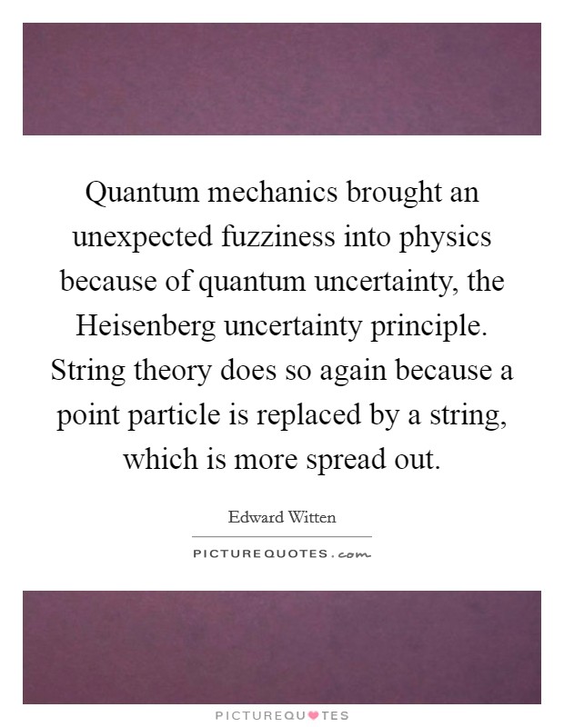 Quantum mechanics brought an unexpected fuzziness into physics because of quantum uncertainty, the Heisenberg uncertainty principle. String theory does so again because a point particle is replaced by a string, which is more spread out Picture Quote #1