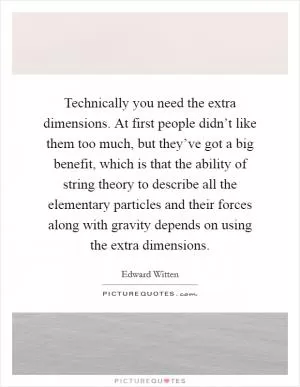 Technically you need the extra dimensions. At first people didn’t like them too much, but they’ve got a big benefit, which is that the ability of string theory to describe all the elementary particles and their forces along with gravity depends on using the extra dimensions Picture Quote #1