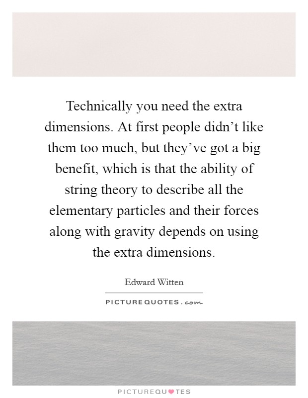 Technically you need the extra dimensions. At first people didn't like them too much, but they've got a big benefit, which is that the ability of string theory to describe all the elementary particles and their forces along with gravity depends on using the extra dimensions Picture Quote #1