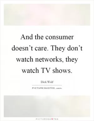 And the consumer doesn’t care. They don’t watch networks, they watch TV shows Picture Quote #1