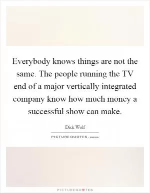 Everybody knows things are not the same. The people running the TV end of a major vertically integrated company know how much money a successful show can make Picture Quote #1