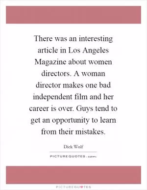 There was an interesting article in Los Angeles Magazine about women directors. A woman director makes one bad independent film and her career is over. Guys tend to get an opportunity to learn from their mistakes Picture Quote #1