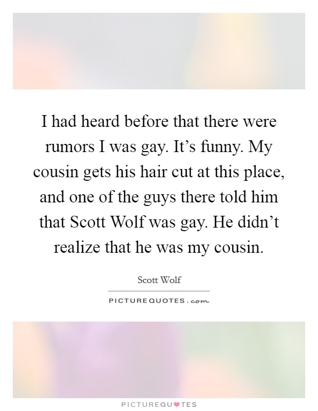 I had heard before that there were rumors I was gay. It's funny. My cousin gets his hair cut at this place, and one of the guys there told him that Scott Wolf was gay. He didn't realize that he was my cousin Picture Quote #1