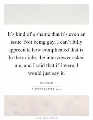 It’s kind of a shame that it’s even an issue. Not being gay, I can’t fully appreciate how complicated that is. In the article, the interviewer asked me, and I said that if I were, I would just say it Picture Quote #1
