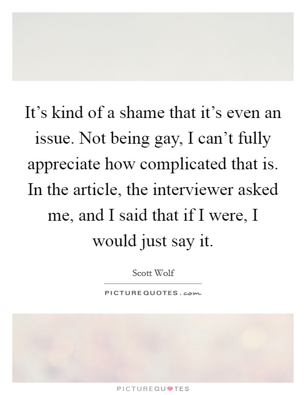 It's kind of a shame that it's even an issue. Not being gay, I can't fully appreciate how complicated that is. In the article, the interviewer asked me, and I said that if I were, I would just say it Picture Quote #1