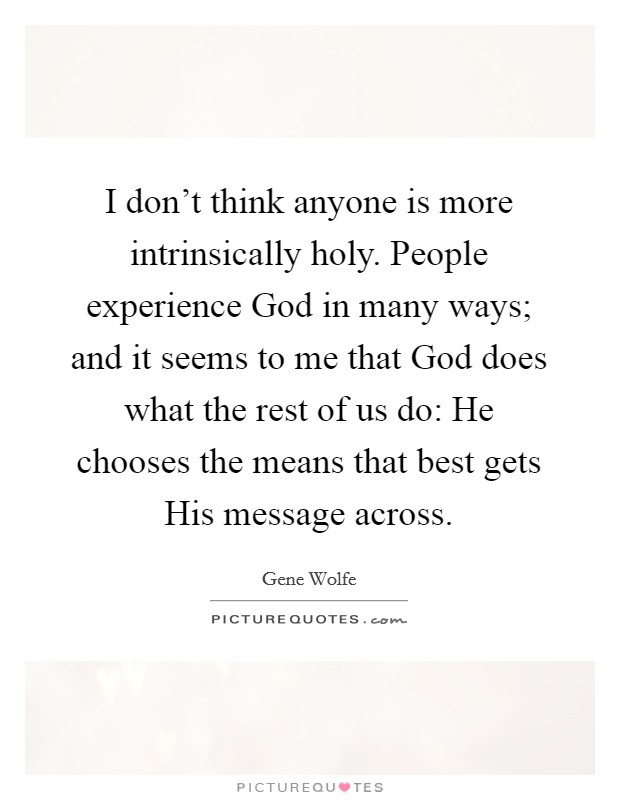 I don't think anyone is more intrinsically holy. People experience God in many ways; and it seems to me that God does what the rest of us do: He chooses the means that best gets His message across Picture Quote #1