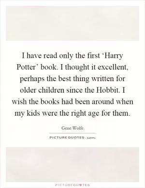 I have read only the first ‘Harry Potter’ book. I thought it excellent, perhaps the best thing written for older children since the Hobbit. I wish the books had been around when my kids were the right age for them Picture Quote #1