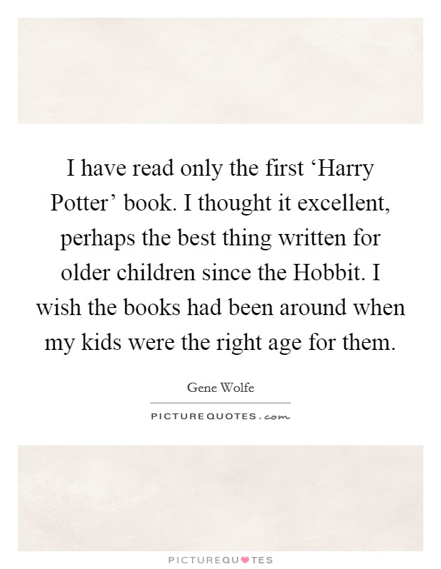 I have read only the first ‘Harry Potter' book. I thought it excellent, perhaps the best thing written for older children since the Hobbit. I wish the books had been around when my kids were the right age for them Picture Quote #1