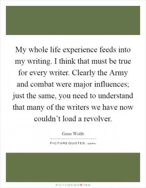 My whole life experience feeds into my writing. I think that must be true for every writer. Clearly the Army and combat were major influences; just the same, you need to understand that many of the writers we have now couldn’t load a revolver Picture Quote #1