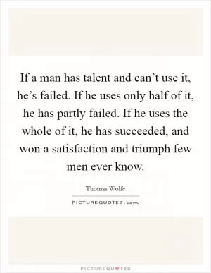 If a man has talent and can’t use it, he’s failed. If he uses only half of it, he has partly failed. If he uses the whole of it, he has succeeded, and won a satisfaction and triumph few men ever know Picture Quote #1