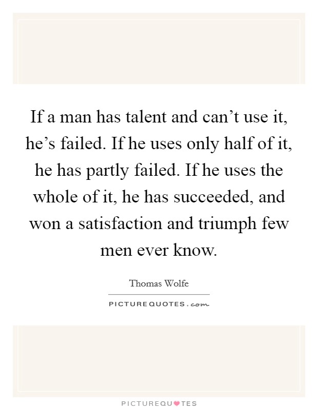 If a man has talent and can't use it, he's failed. If he uses only half of it, he has partly failed. If he uses the whole of it, he has succeeded, and won a satisfaction and triumph few men ever know Picture Quote #1