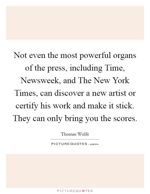 Not even the most powerful organs of the press, including Time, Newsweek, and The New York Times, can discover a new artist or certify his work and make it stick. They can only bring you the scores Picture Quote #1