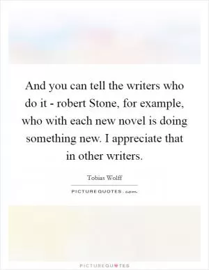 And you can tell the writers who do it - robert Stone, for example, who with each new novel is doing something new. I appreciate that in other writers Picture Quote #1