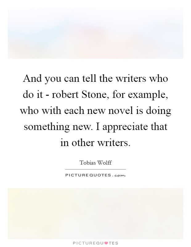 And you can tell the writers who do it - robert Stone, for example, who with each new novel is doing something new. I appreciate that in other writers Picture Quote #1